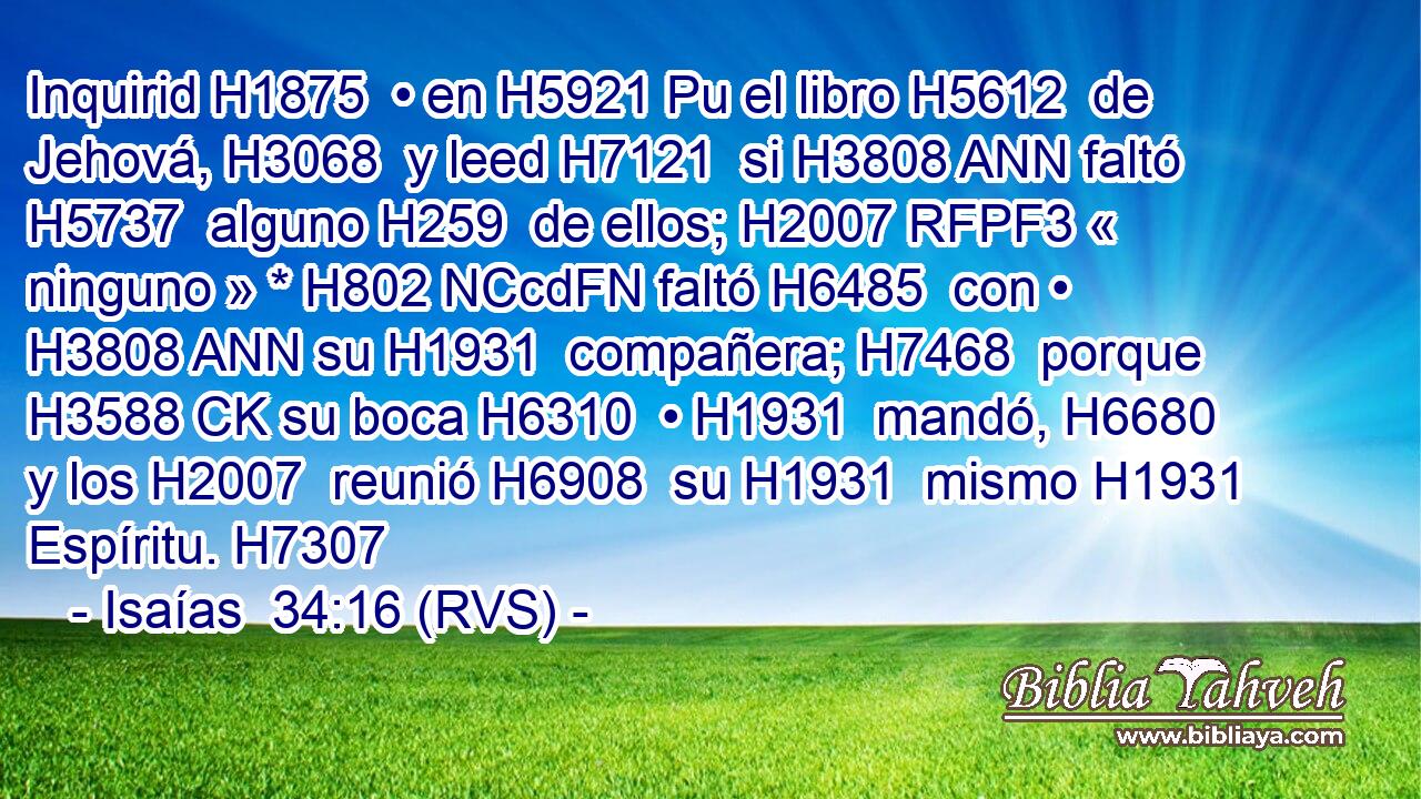 Inquirid H1875  • en H5921 Pu el libro H5612  de Jehová, H3068  y leed H7121  si H3808 ANN faltó H5737  alguno H259  de ellos; H2007 RFPF3 « ninguno » * H802 NCcdFN faltó H6485  con • H3808 ANN su H1931  compañera; H7468  porque H3588 CK su boca H6310  • H1931  mandó, H6680  y los H2007  reunió H6908  su H1931  mismo H1931  Espíritu. H7307  
