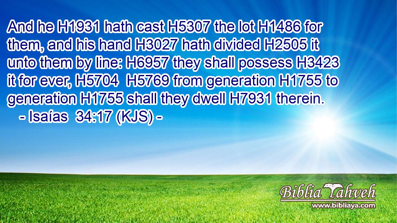 And he H1931 hath cast H5307 the lot H1486 for them, and his hand H3027 hath divided H2505 it unto them by line: H6957 they shall possess H3423 it for ever, H5704  H5769 from generation H1755 to generation H1755 shall they dwell H7931 therein.