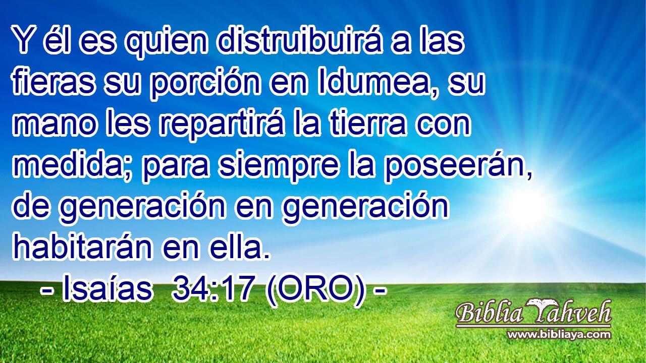  Y él es quien distruibuirá a las fieras su porción en Idumea, su mano les repartirá la tierra con medida; para siempre la poseerán, de generación en generación habitarán en ella. 