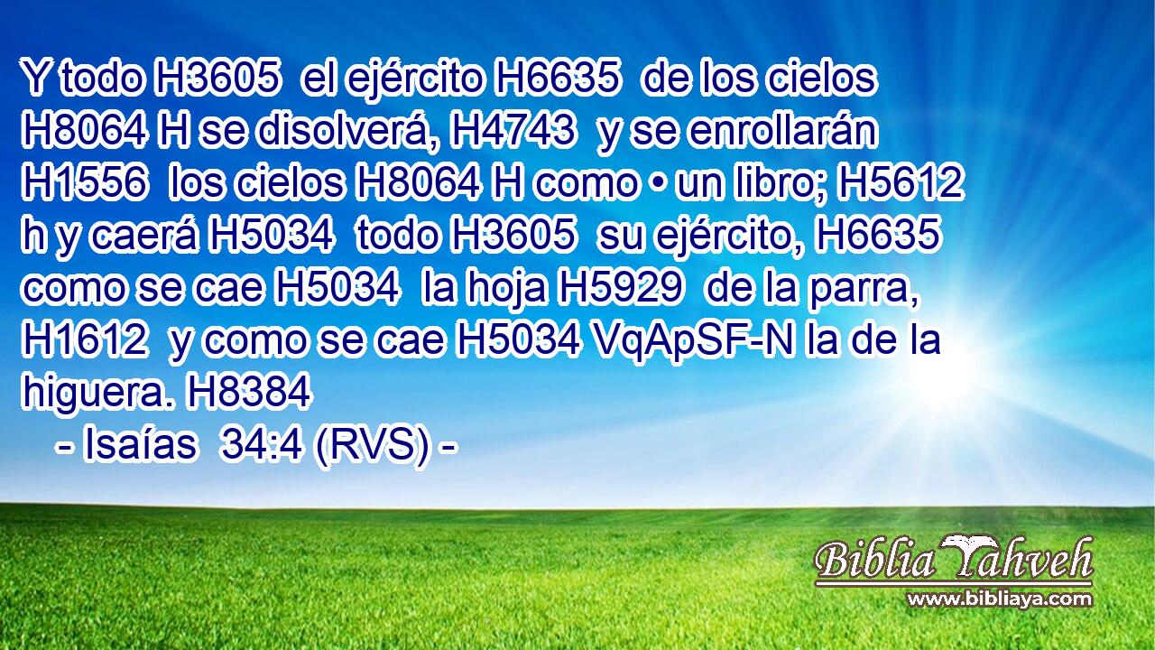 Y todo H3605  el ejército H6635  de los cielos H8064 H se disolverá, H4743  y se enrollarán H1556  los cielos H8064 H como • un libro; H5612 h y caerá H5034  todo H3605  su ejército, H6635  como se cae H5034  la hoja H5929  de la parra, H1612  y como se cae H5034 VqApSF-N la de la higuera. H8384  