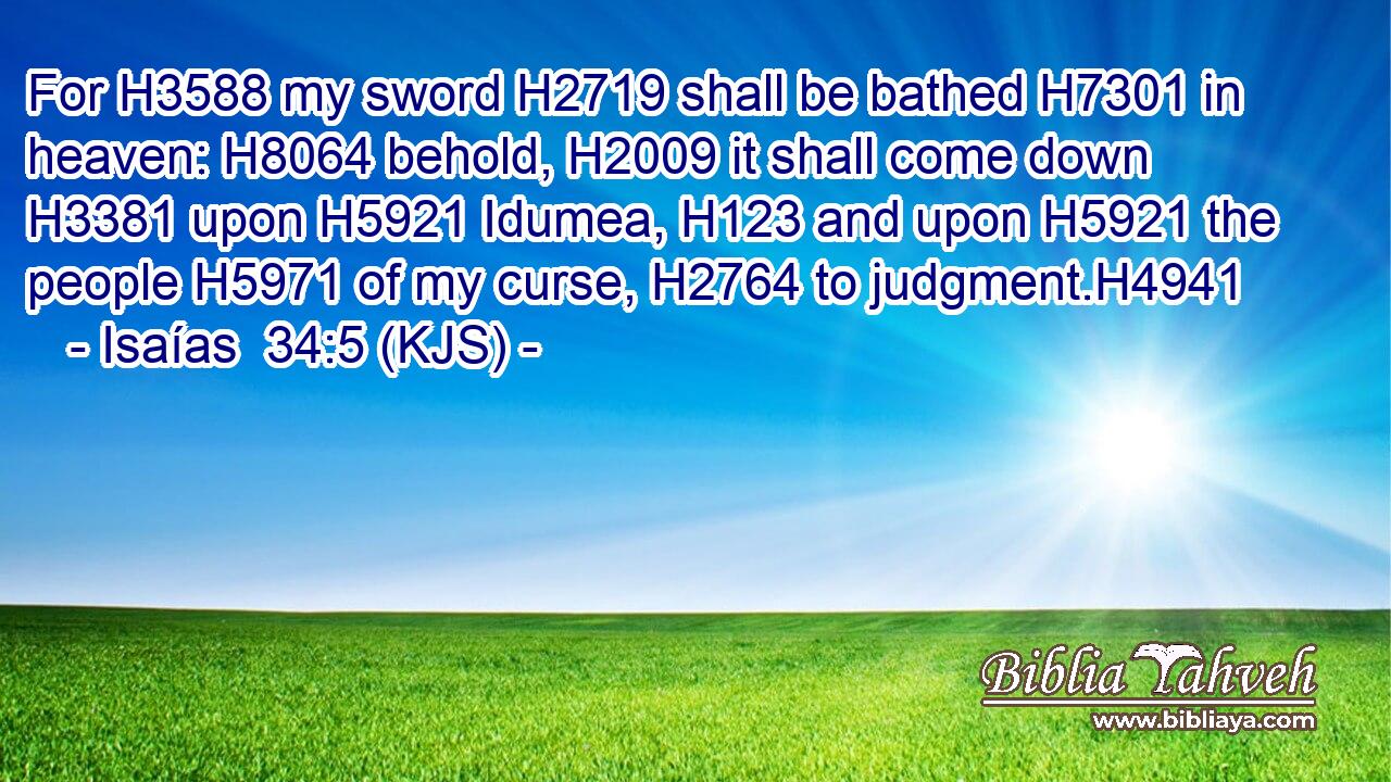 For H3588 my sword H2719 shall be bathed H7301 in heaven: H8064 behold, H2009 it shall come down H3381 upon H5921 Idumea, H123 and upon H5921 the people H5971 of my curse, H2764 to judgment.H4941