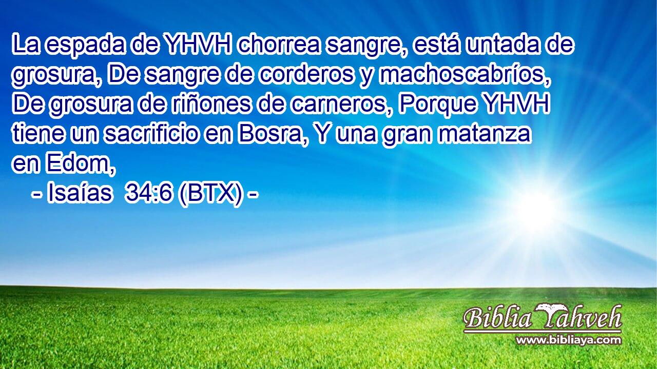 La espada de YHVH chorrea sangre, está untada de grosura, De sangre de corderos y machoscabríos, De grosura de riñones de carneros, Porque YHVH tiene un sacrificio en Bosra, Y una gran matanza en Edom,