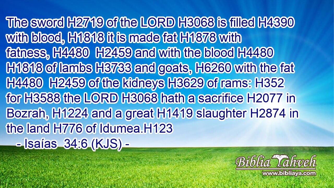 The sword H2719 of the LORD H3068 is filled H4390 with blood, H1818 it is made fat H1878 with fatness, H4480  H2459 and with the blood H4480  H1818 of lambs H3733 and goats, H6260 with the fat H4480  H2459 of the kidneys H3629 of rams: H352 for H3588 the LORD H3068 hath a sacrifice H2077 in Bozrah, H1224 and a great H1419 slaughter H2874 in the land H776 of Idumea.H123