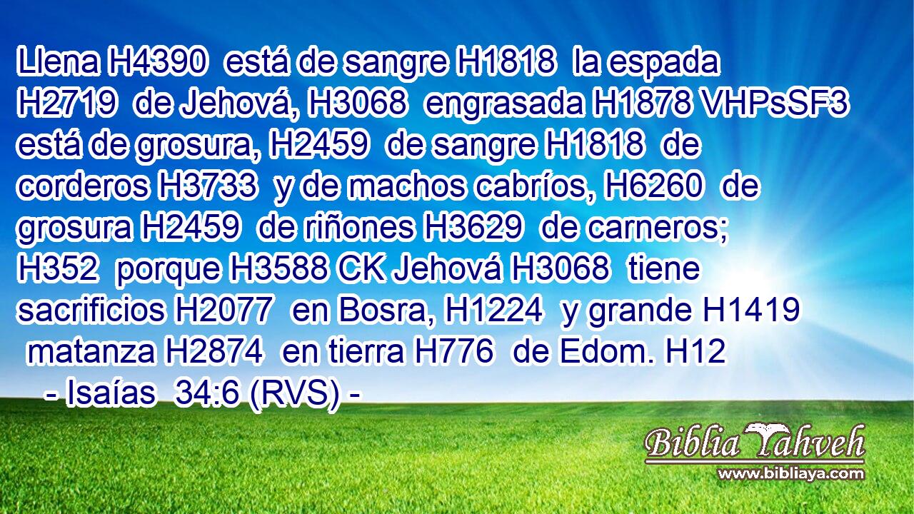 Llena H4390  está de sangre H1818  la espada H2719  de Jehová, H3068  engrasada H1878 VHPsSF3 está de grosura, H2459  de sangre H1818  de corderos H3733  y de machos cabríos, H6260  de grosura H2459  de riñones H3629  de carneros; H352  porque H3588 CK Jehová H3068  tiene sacrificios H2077  en Bosra, H1224  y grande H1419  matanza H2874  en tierra H776  de Edom. H12