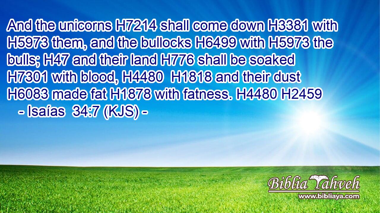 And the unicorns H7214 shall come down H3381 with H5973 them, and the bullocks H6499 with H5973 the bulls; H47 and their land H776 shall be soaked H7301 with blood, H4480  H1818 and their dust H6083 made fat H1878 with fatness. H4480 H2459