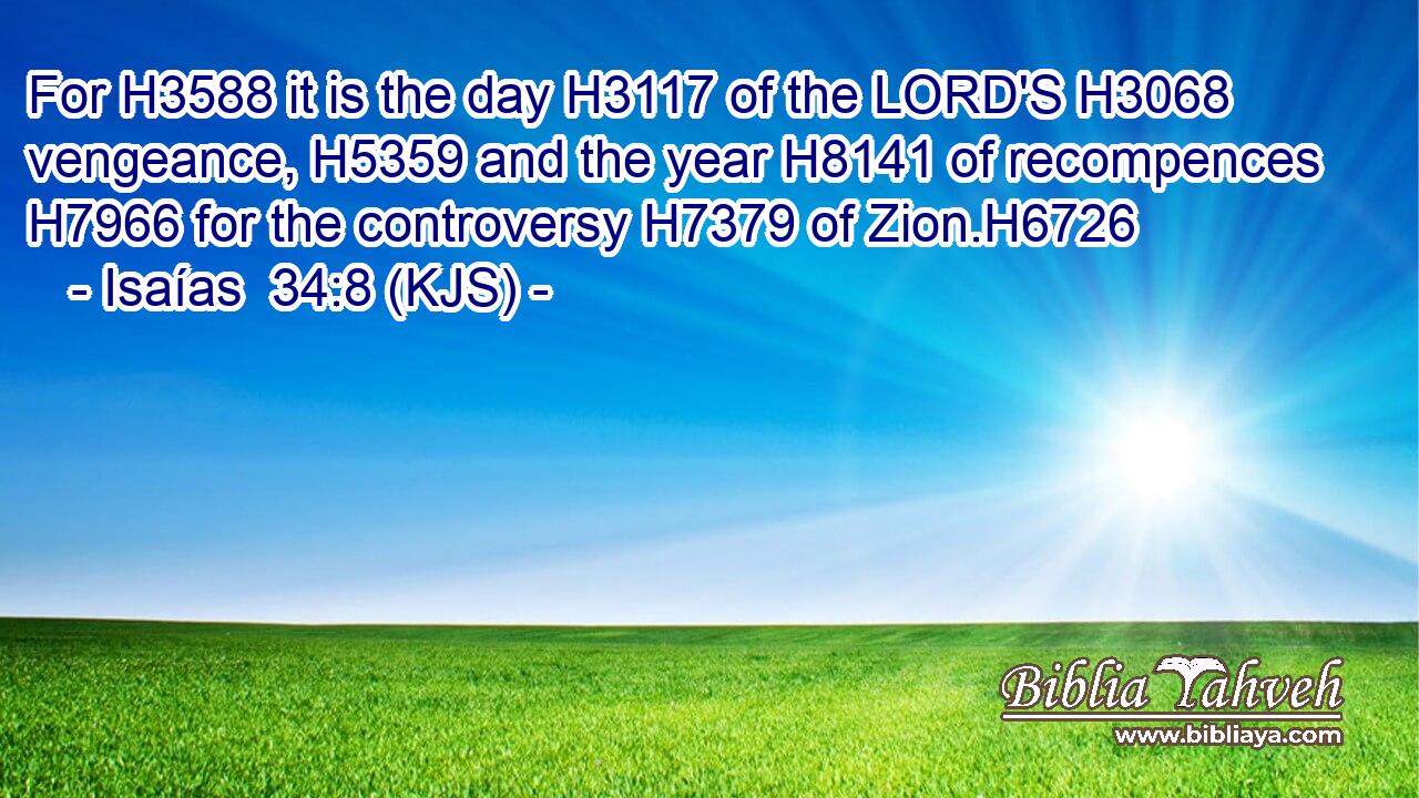 For H3588 it is the day H3117 of the LORD'S H3068 vengeance, H5359 and the year H8141 of recompences H7966 for the controversy H7379 of Zion.H6726