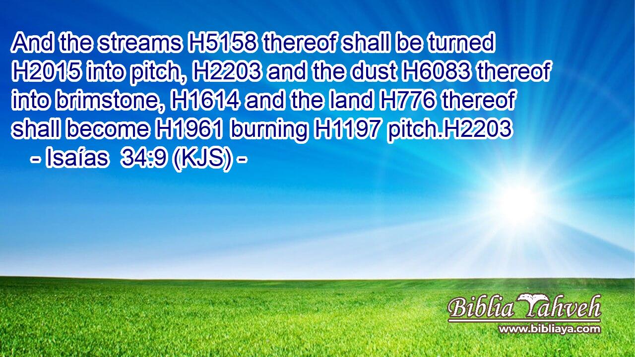 And the streams H5158 thereof shall be turned H2015 into pitch, H2203 and the dust H6083 thereof into brimstone, H1614 and the land H776 thereof shall become H1961 burning H1197 pitch.H2203