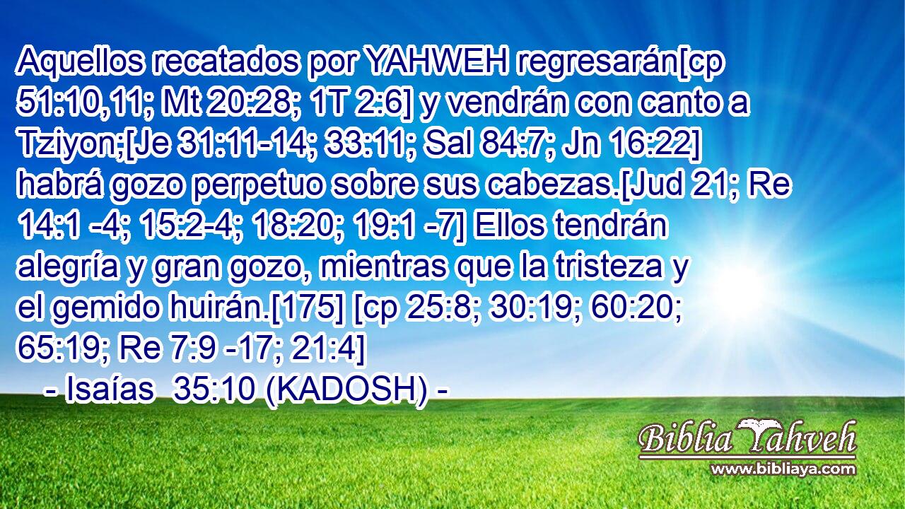  Aquellos recatados por YAHWEH regresarán[cp 51:10,11; Mt 20:28; 1T 2:6] y vendrán con canto a Tziyon;[Je 31:11-14; 33:11; Sal 84:7; Jn 16:22] habrá gozo perpetuo sobre sus cabezas.[Jud 21; Re 14:1 -4; 15:2-4; 18:20; 19:1 -7] Ellos tendrán alegría y gran gozo, mientras que la tristeza y el gemido huirán.[175] [cp 25:8; 30:19; 60:20; 65:19; Re 7:9 -17; 21:4] 