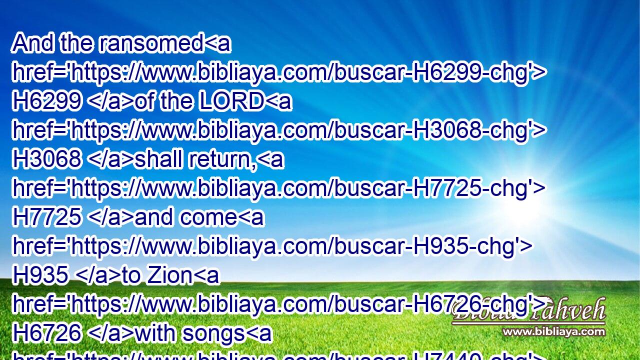 And the ransomed H6299 of the LORD H3068 shall return, H7725 and come H935 to Zion H6726 with songs H7440 and everlasting H5769 joy H8342 upon H5921 their heads: H7218 they shall obtain H5381 joy H8342 and gladness, H8057 and sorrow H3015 and sighing H585 shall flee away.H5127
