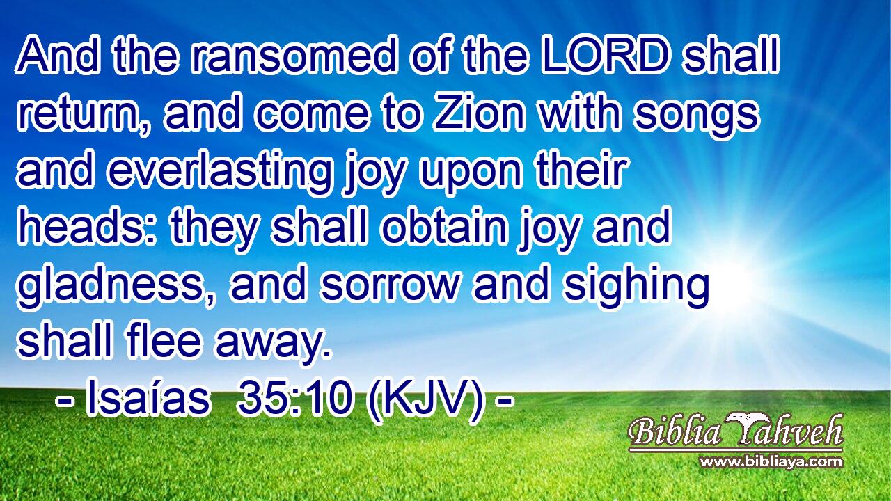 And the ransomed of the LORD shall return, and come to Zion with songs and everlasting joy upon their heads: they shall obtain joy and gladness, and sorrow and sighing shall flee away.