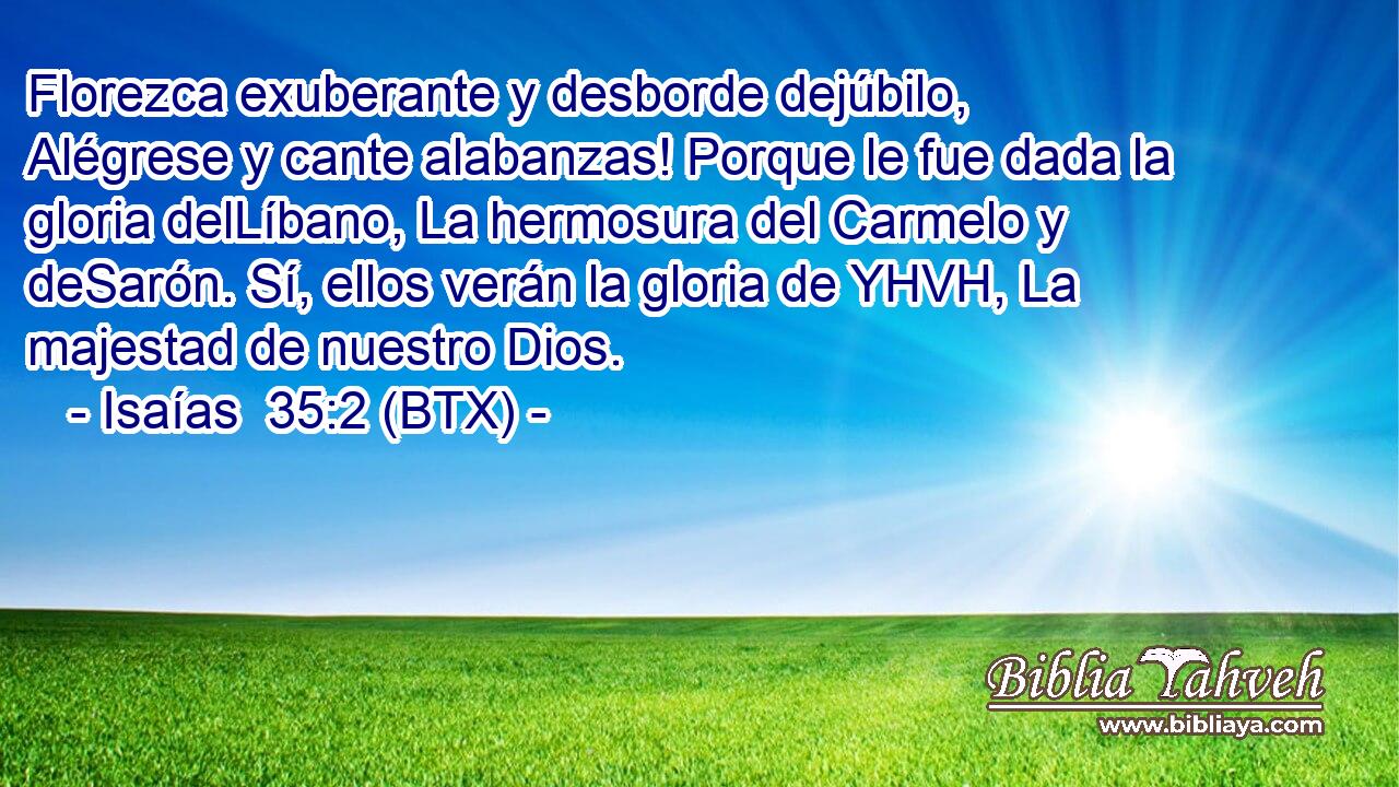 Florezca exuberante y desborde dejúbilo, Alégrese y cante alabanzas! Porque le fue dada la gloria delLíbano, La hermosura del Carmelo y deSarón. Sí, ellos verán la gloria de YHVH, La majestad de nuestro Dios.