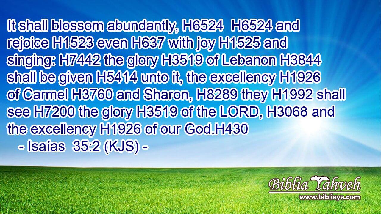 It shall blossom abundantly, H6524  H6524 and rejoice H1523 even H637 with joy H1525 and singing: H7442 the glory H3519 of Lebanon H3844 shall be given H5414 unto it, the excellency H1926 of Carmel H3760 and Sharon, H8289 they H1992 shall see H7200 the glory H3519 of the LORD, H3068 and the excellency H1926 of our God.H430