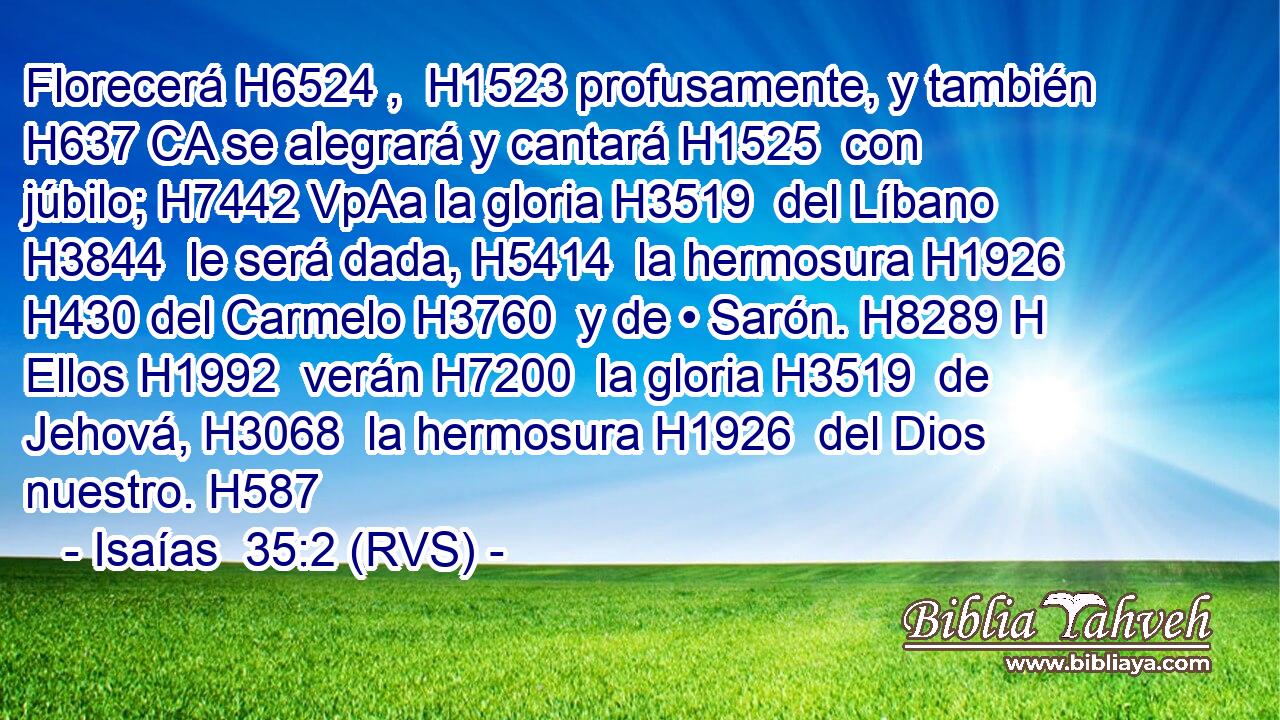 Florecerá H6524 ,  H1523 profusamente, y también H637 CA se alegrará y cantará H1525  con júbilo; H7442 VpAa la gloria H3519  del Líbano H3844  le será dada, H5414  la hermosura H1926  H430 del Carmelo H3760  y de • Sarón. H8289 H Ellos H1992  verán H7200  la gloria H3519  de Jehová, H3068  la hermosura H1926  del Dios nuestro. H587  