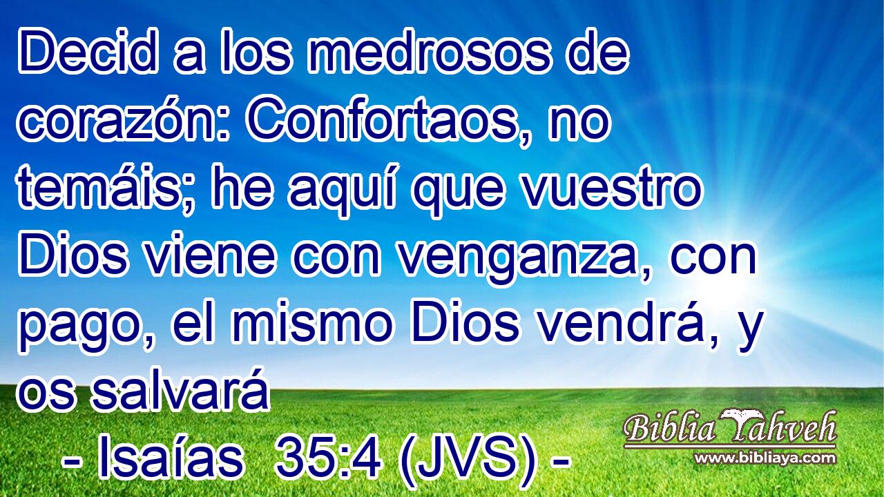 Decid a los medrosos de corazón: Confortaos, no temáis; he aquí que vuestro Dios viene con venganza, con pago, el mismo Dios vendrá, y os salvará