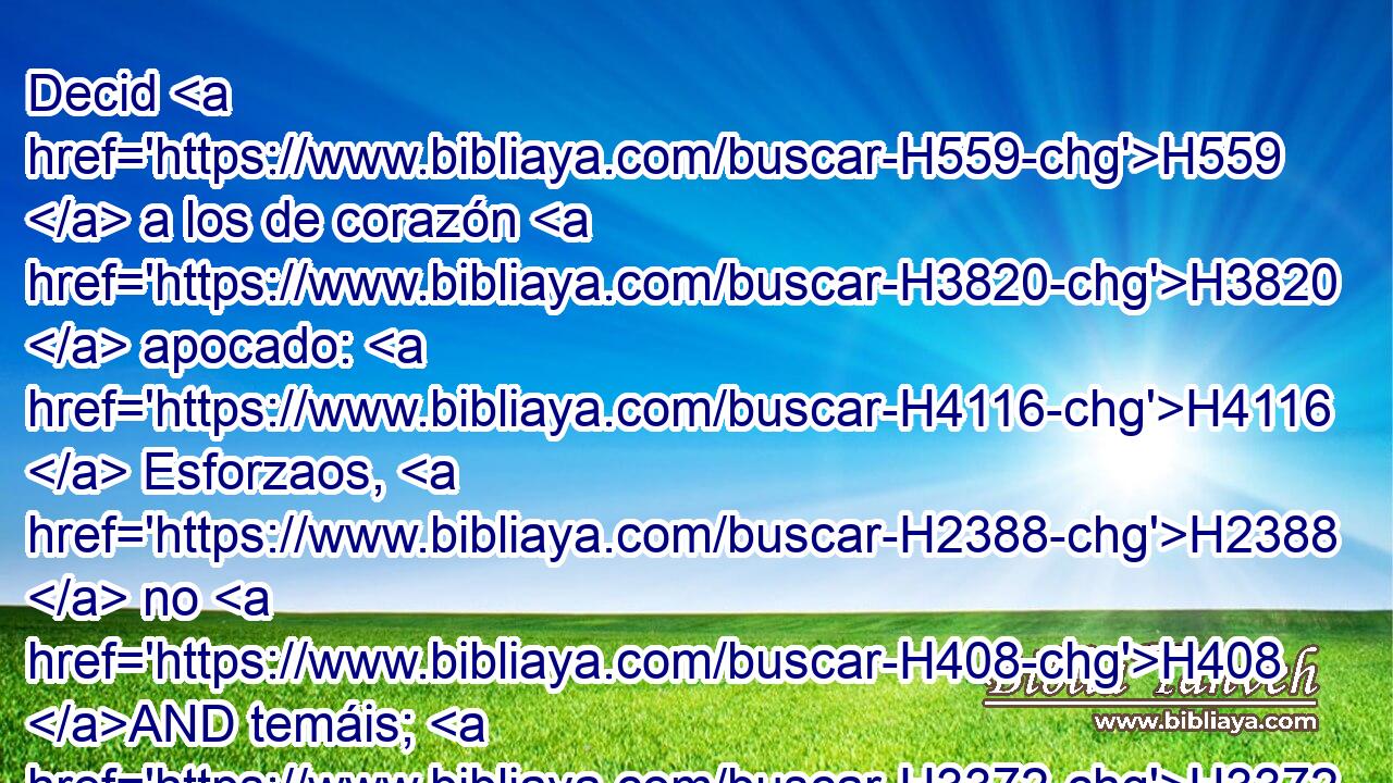 Decid H559  a los de corazón H3820  apocado: H4116  Esforzaos, H2388  no H408 AND temáis; H3372  he aquí H2009 Ah que vuestro Dios viene con retribución, H5359  H935 con pago; H1576  Dios H430  mismo H1931  H935 vendrá, y os salvará. H3467  
