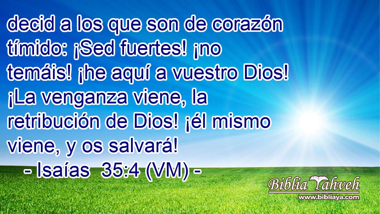  decid a los que son de corazón tímido: ¡Sed fuertes! ¡no temáis! ¡he aquí a vuestro Dios! ¡La venganza viene, la retribución de Dios! ¡él mismo viene, y os salvará! 
