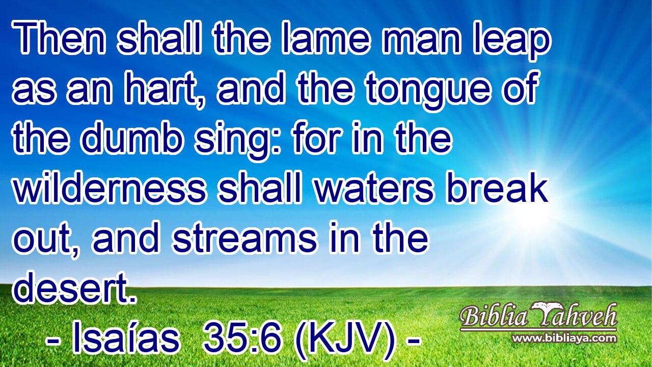 Then shall the lame man leap as an hart, and the tongue of the dumb sing: for in the wilderness shall waters break out, and streams in the desert.