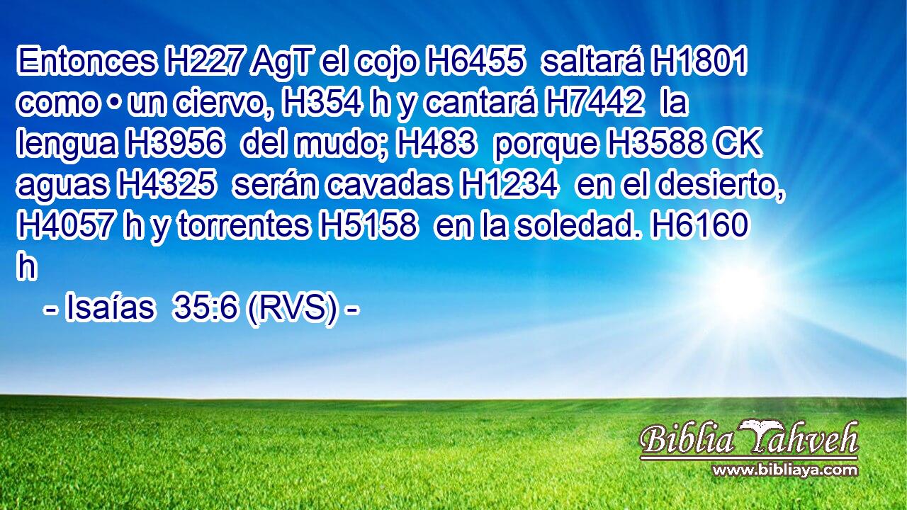 Entonces H227 AgT el cojo H6455  saltará H1801  como • un ciervo, H354 h y cantará H7442  la lengua H3956  del mudo; H483  porque H3588 CK aguas H4325  serán cavadas H1234  en el desierto, H4057 h y torrentes H5158  en la soledad. H6160 h 