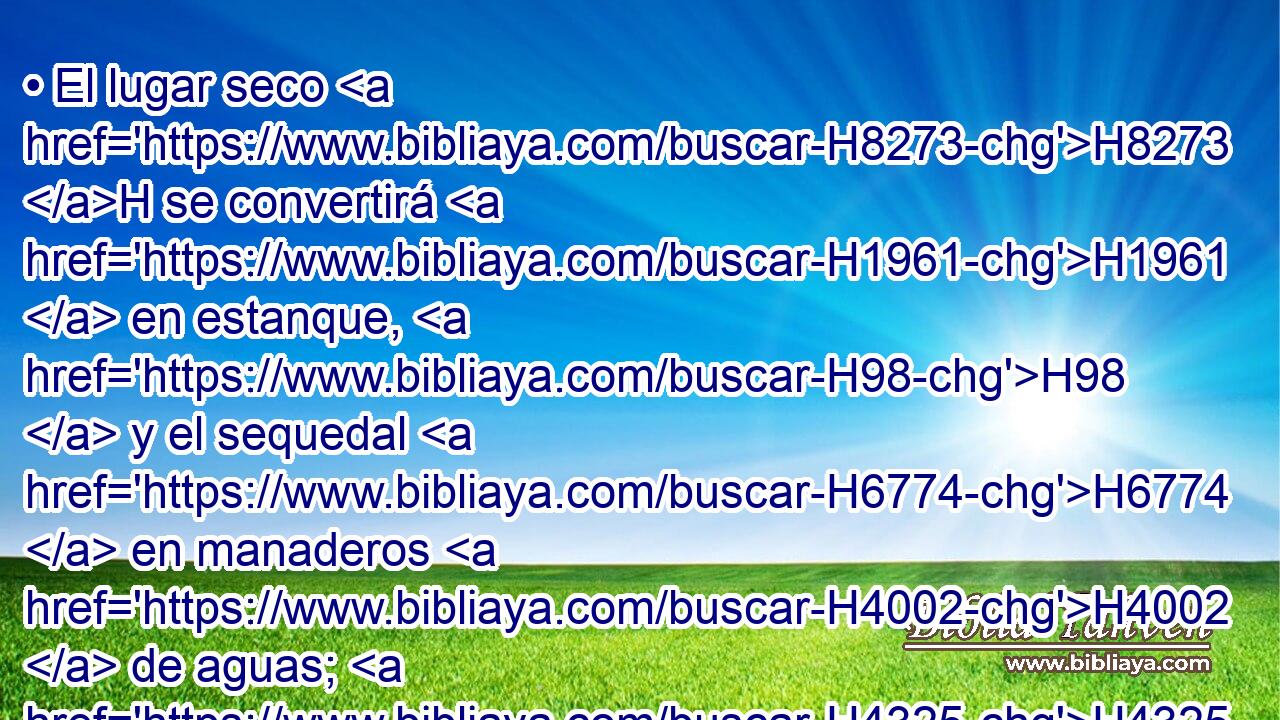 • El lugar seco H8273 H se convertirá H1961  en estanque, H98  y el sequedal H6774  en manaderos H4002  de aguas; H4325  en la morada H5116  de chacales, H8577  en su guarida, H7258  será lugar H2682  de cañas H7070  y juncos. H1573  