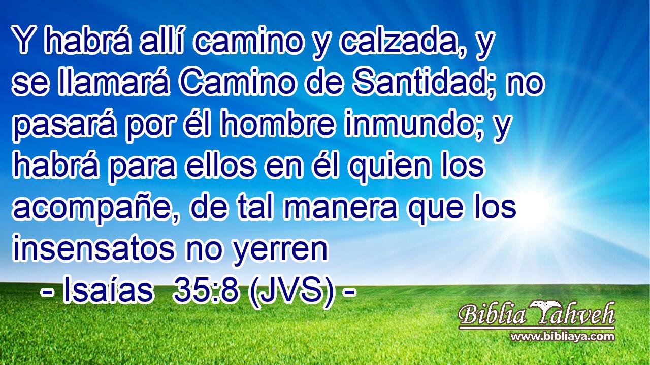 Y habrá allí camino y calzada, y se llamará Camino de Santidad; no pasará por él hombre inmundo; y habrá para ellos en él quien los acompañe, de tal manera que los insensatos no yerren