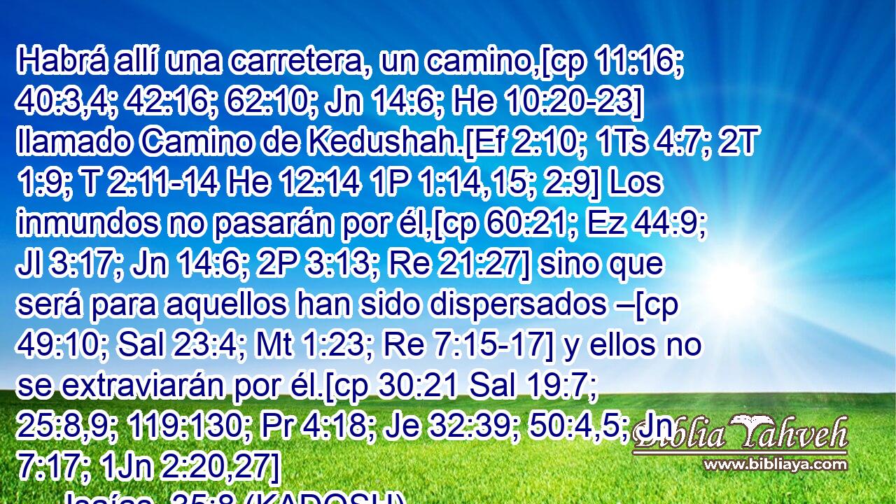  Habrá allí una carretera, un camino,[cp 11:16; 40:3,4; 42:16; 62:10; Jn 14:6; He 10:20-23] llamado Camino de Kedushah.[Ef 2:10; 1Ts 4:7; 2T 1:9; T 2:11-14 He 12:14 1P 1:14,15; 2:9] Los inmundos no pasarán por él,[cp 60:21; Ez 44:9; Jl 3:17; Jn 14:6; 2P 3:13; Re 21:27] sino que será para aquellos han sido dispersados –[cp 49:10; Sal 23:4; Mt 1:23; Re 7:15-17] y ellos no se extraviarán por él.[cp 30:21 Sal 19:7; 25:8,9; 119:130; Pr 4:18; Je 32:39; 50:4,5; Jn 7:17; 1Jn 2:20,27] 