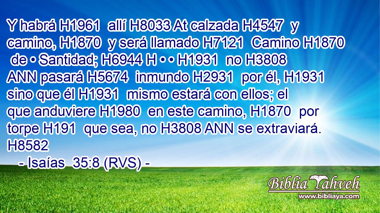 Y habrá H1961  allí H8033 At calzada H4547  y camino, H1870  y será llamado H7121  Camino H1870  de • Santidad; H6944 H • • H1931  no H3808 ANN pasará H5674  inmundo H2931  por él, H1931  sino que él H1931  mismo estará con ellos; el que anduviere H1980  en este camino, H1870  por torpe H191  que sea, no H3808 ANN se extraviará. H8582  