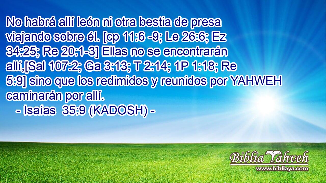  No habrá allí león ni otra bestia de presa viajando sobre él. [cp 11:6 -9; Le 26:6; Ez 34:25; Re 20:1-3] Ellas no se encontrarán allí,[Sal 107:2; Ga 3:13; T 2:14; 1P 1:18; Re 5:9] sino que los redimidos y reunidos por YAHWEH caminarán por allí. 