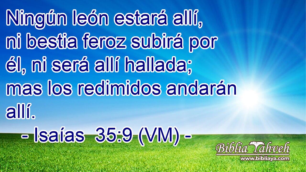  Ningún león estará allí, ni bestia feroz subirá por él, ni será allí hallada; mas los redimidos andarán allí. 