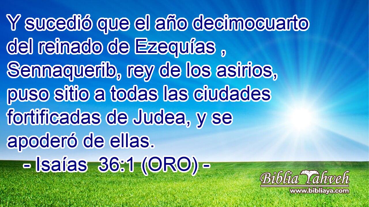  Y sucedió que el año decimocuarto del reinado de Ezequías , Sennaquerib, rey de los asirios, puso sitio a todas las ciudades fortificadas de Judea, y se apoderó de ellas. 