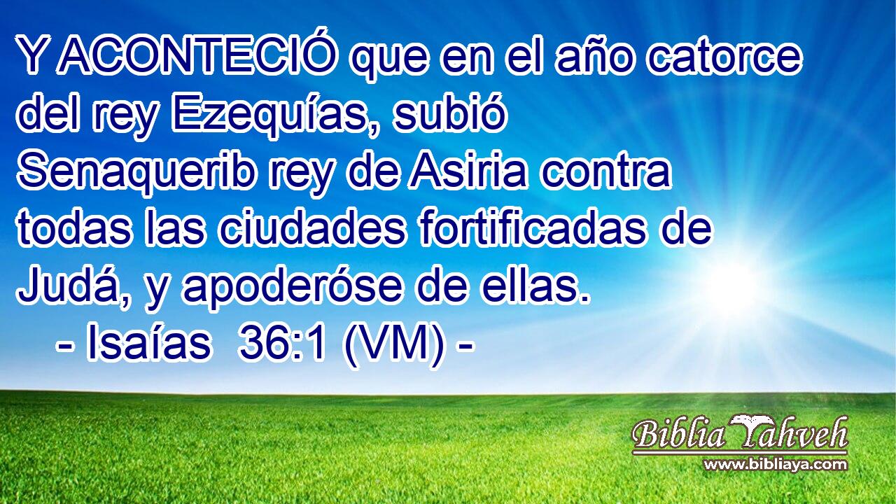  Y ACONTECIÓ que en el año catorce del rey Ezequías, subió Senaquerib rey de Asiria contra todas las ciudades fortificadas de Judá, y apoderóse de ellas. 