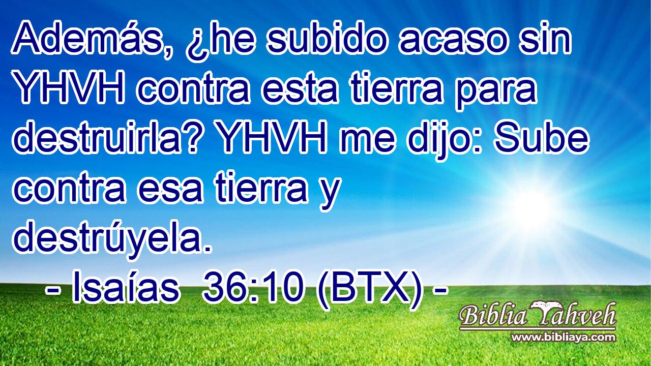 Además, ¿he subido acaso sin YHVH contra esta tierra para destruirla? YHVH me dijo: Sube contra esa tierra y destrúyela.