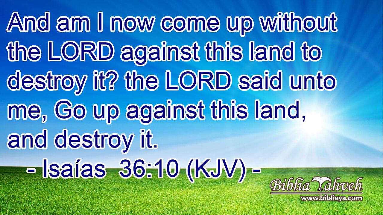 And am I now come up without the LORD against this land to destroy it? the LORD said unto me, Go up against this land, and destroy it.
