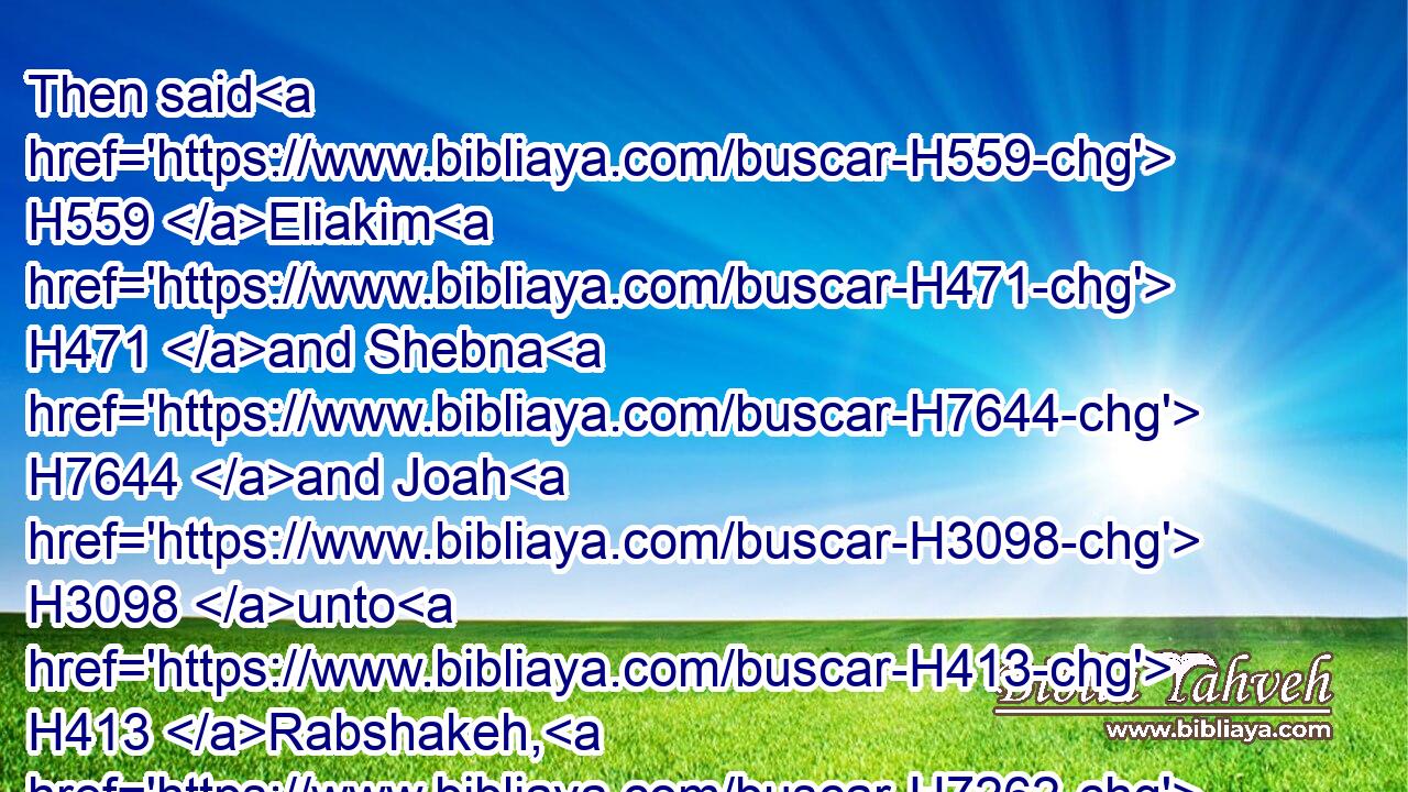 Then said H559 Eliakim H471 and Shebna H7644 and Joah H3098 unto H413 Rabshakeh, H7262 Speak, H1696 I pray thee, H4994 unto H413 thy servants H5650 in the Syrian language; H762 for H3588 we H587 understand H8085 it: and speak H1696 not H408 to H413 us in the Jews' language, H3066 in the ears H241 of the people H5971 that H834 are on H5921 the wall.H2346