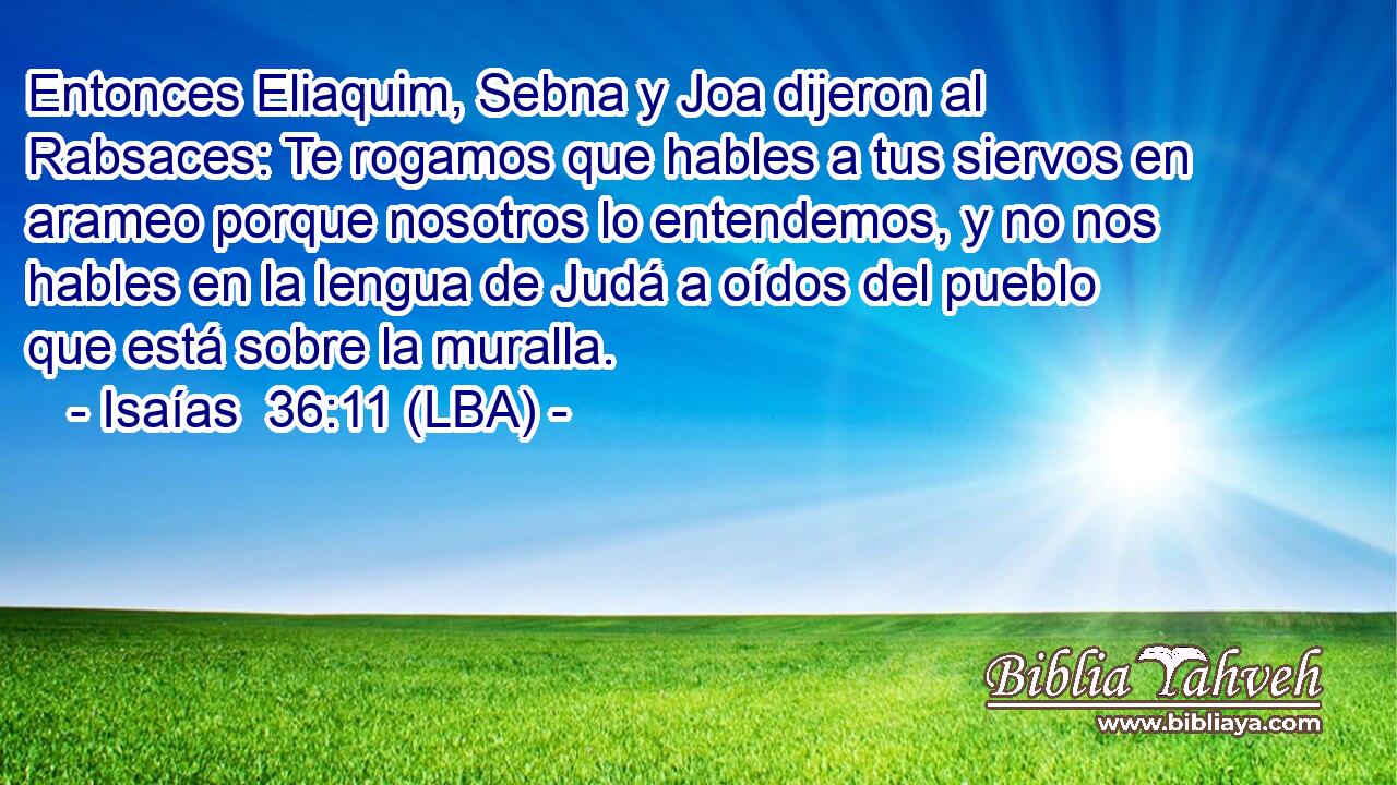 Entonces Eliaquim, Sebna y Joa dijeron al Rabsaces: Te rogamos que hables a tus siervos en arameo porque nosotros lo entendemos, y no nos hables en la lengua de Judá a oídos del pueblo que está sobre la muralla.