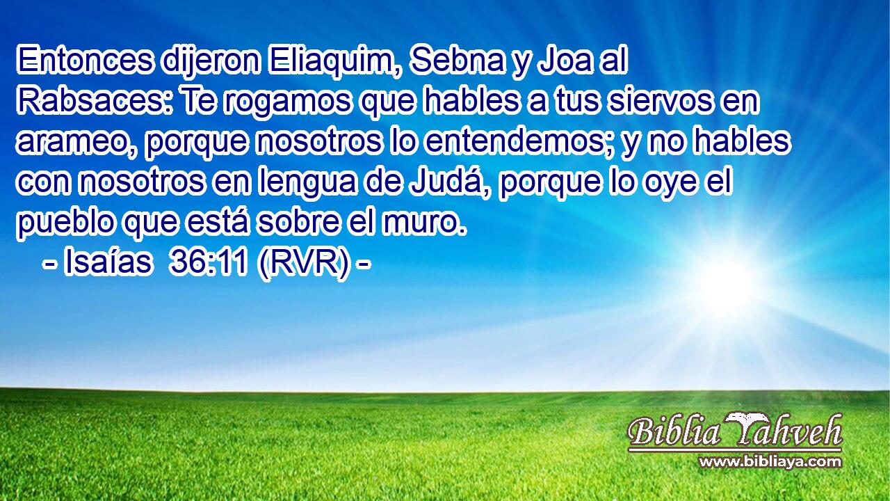 Entonces dijeron Eliaquim, Sebna y Joa al Rabsaces: Te rogamos que hables a tus siervos en arameo, porque nosotros lo entendemos; y no hables con nosotros en lengua de Judá, porque lo oye el pueblo que está sobre el muro.
