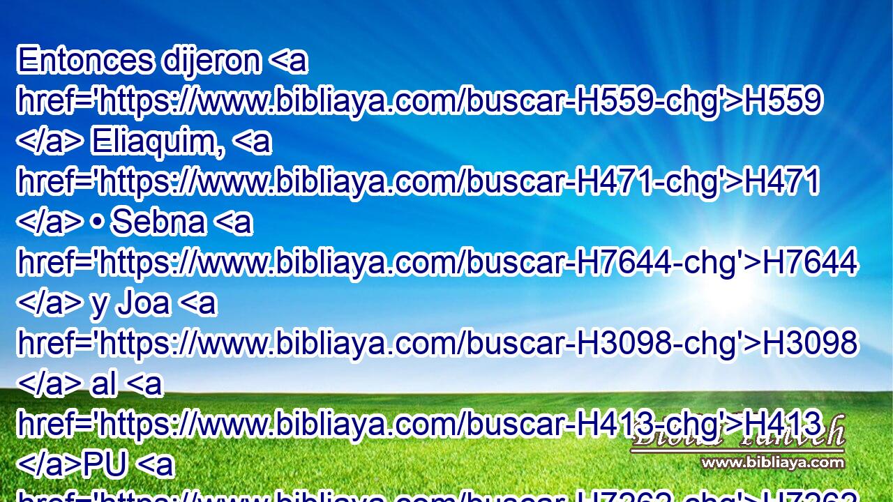 Entonces dijeron H559  Eliaquim, H471  • Sebna H7644  y Joa H3098  al H413 PU H7262 Rabsaces: « Te rogamos » * H4994 AM que hables H1696 VpAISM2 a H413 PU tus siervos H5650  H762 en arameo, H761 NCESFN porque H3588 CK nosotros H587  lo entendemos; H8085  y no H413 AND H3066 hables H1696 VpAJSM2 con H408 PU nosotros H587  en lengua de Judá, porque lo oye el H241 XD pueblo que H5971 XN está H834 sobre el H5921 XD 