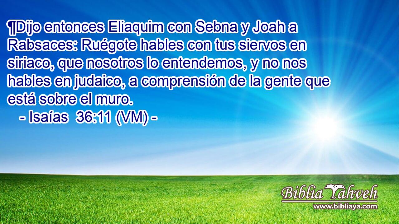  ¶Dijo entonces Eliaquim con Sebna y Joah a Rabsaces: Ruégote hables con tus siervos en siriaco, que nosotros lo entendemos, y no nos hables en judaico, a comprensión de la gente que está sobre el muro. 