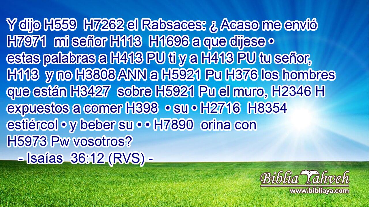 Y dijo H559  H7262 el Rabsaces: ¿ Acaso me envió H7971  mi señor H113  H1696 a que dijese • estas palabras a H413 PU ti y a H413 PU tu señor, H113  y no H3808 ANN a H5921 Pu H376 los hombres que están H3427  sobre H5921 Pu el muro, H2346 H expuestos a comer H398  • su • H2716  H8354 estiércol • y beber su • • H7890  orina con H5973 Pw vosotros? 