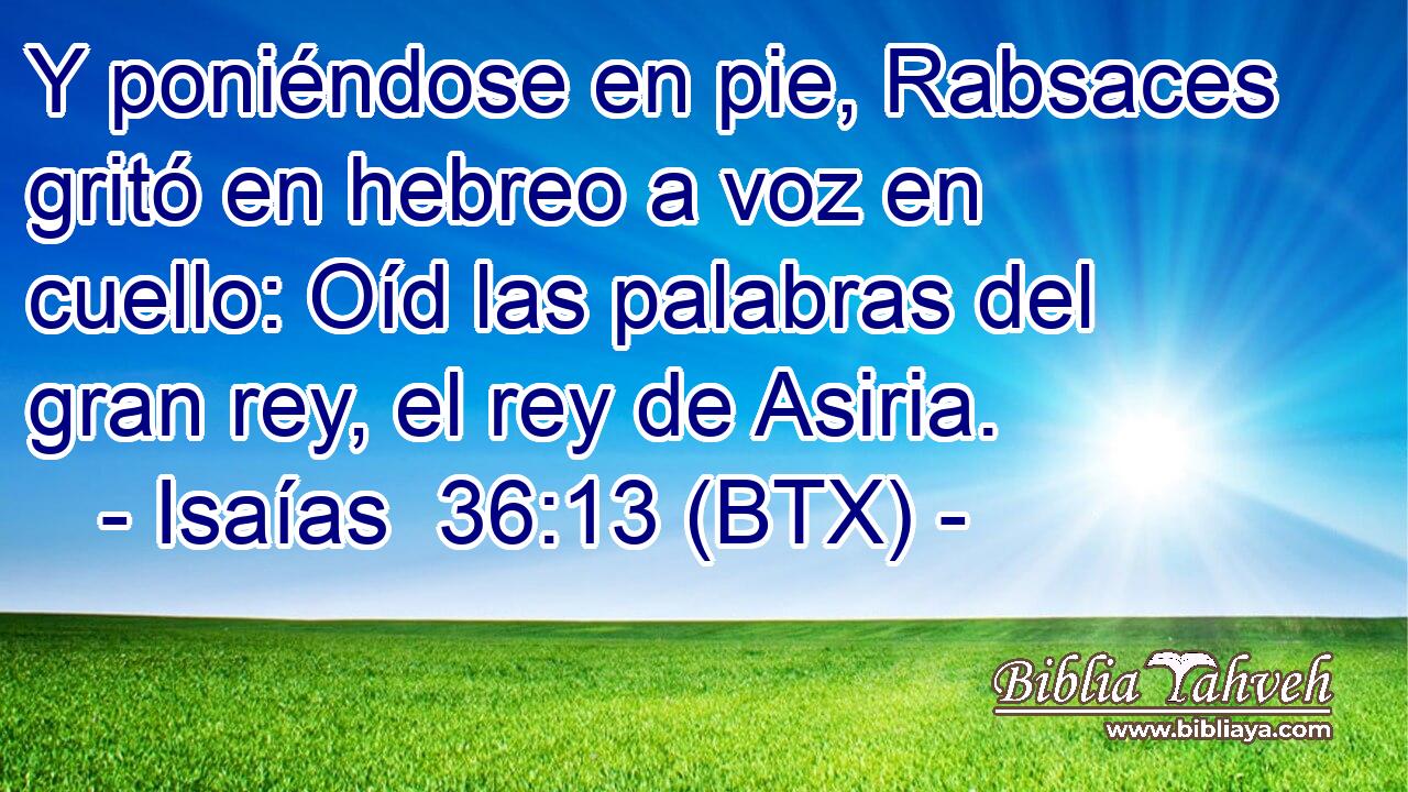 Y poniéndose en pie, Rabsaces gritó en hebreo a voz en cuello: Oíd las palabras del gran rey, el rey de Asiria.