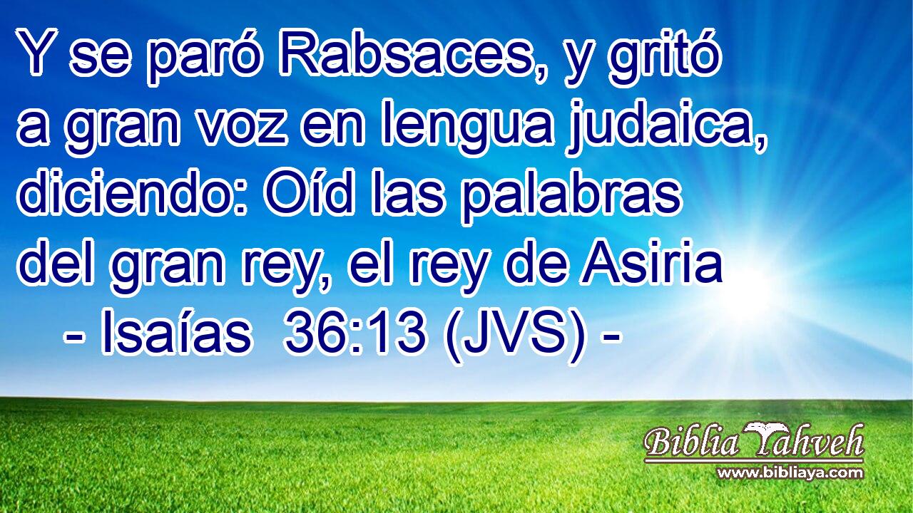 Y se paró Rabsaces, y gritó a gran voz en lengua judaica, diciendo: Oíd las palabras del gran rey, el rey de Asiria