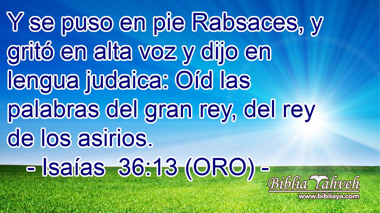  Y se puso en pie Rabsaces, y gritó en alta voz y dijo en lengua judaica: Oíd las palabras del gran rey, del rey de los asirios. 