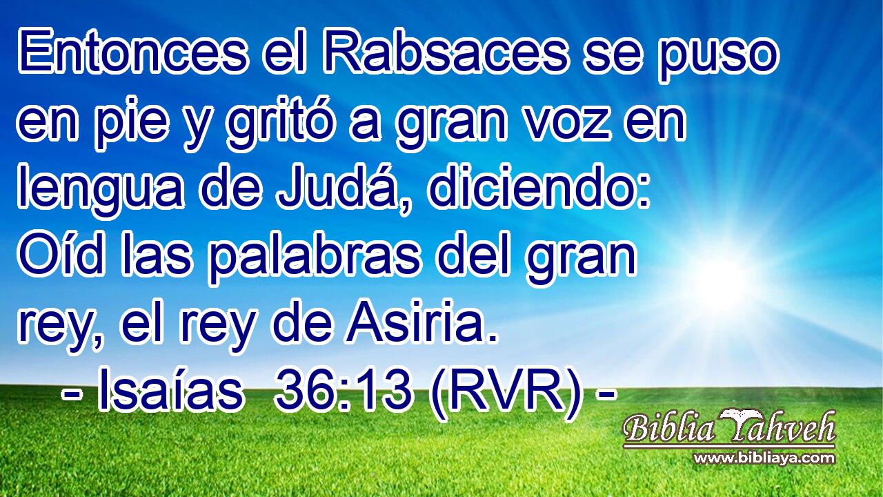 Entonces el Rabsaces se puso en pie y gritó a gran voz en lengua de Judá, diciendo: Oíd las palabras del gran rey, el rey de Asiria.