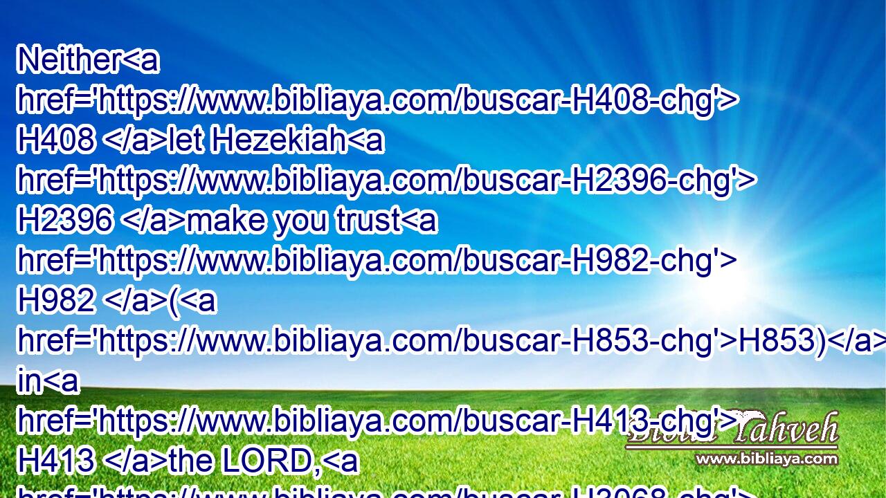 Neither H408 let Hezekiah H2396 make you trust H982 (H853) in H413 the LORD, H3068 saying, H559 The LORD H3068 will surely deliver H5337  H5337 us: this H2063 city H5892 shall not H3808 be delivered H5414 into the hand H3027 of the king H4428 of Assyria.H804