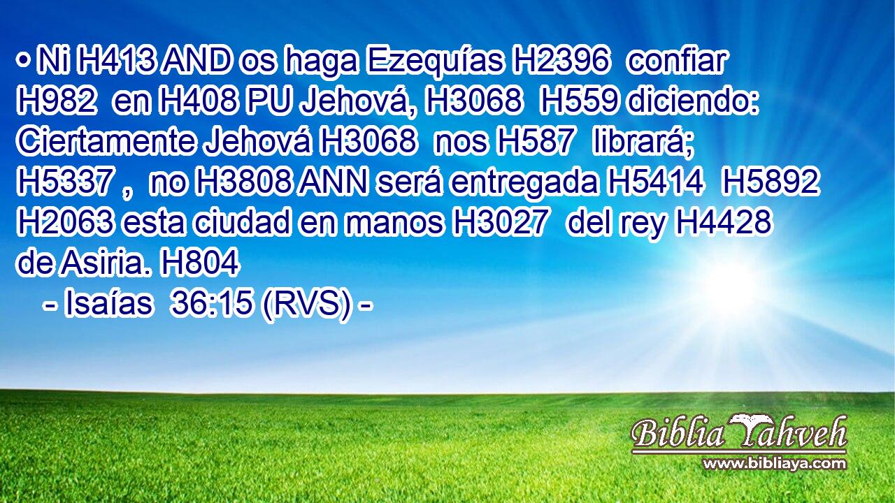 • Ni H413 AND os haga Ezequías H2396  confiar H982  en H408 PU Jehová, H3068  H559 diciendo: Ciertamente Jehová H3068  nos H587  librará; H5337 ,  no H3808 ANN será entregada H5414  H5892 H2063 esta ciudad en manos H3027  del rey H4428  de Asiria. H804  
