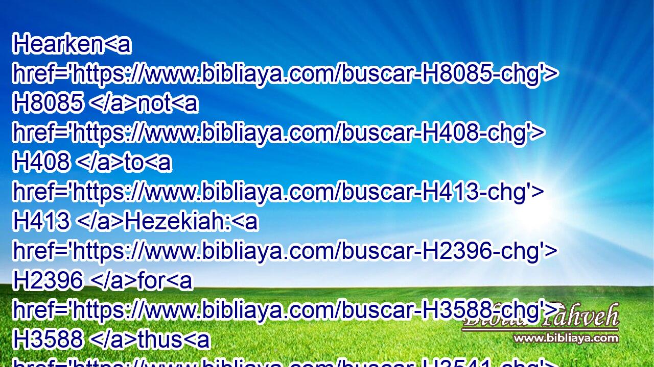 Hearken H8085 not H408 to H413 Hezekiah: H2396 for H3588 thus H3541 saith H559 the king H4428 of Assyria, H804 Make H6213 an agreement with H854 me by a present, H1293 and come out H3318 to H413 me: and eat H398 ye every one H376 of his vine, H1612 and every one H376 of his fig tree, H8384 and drink H8354 ye every one H376 the waters H4325 of his own cistern;H953