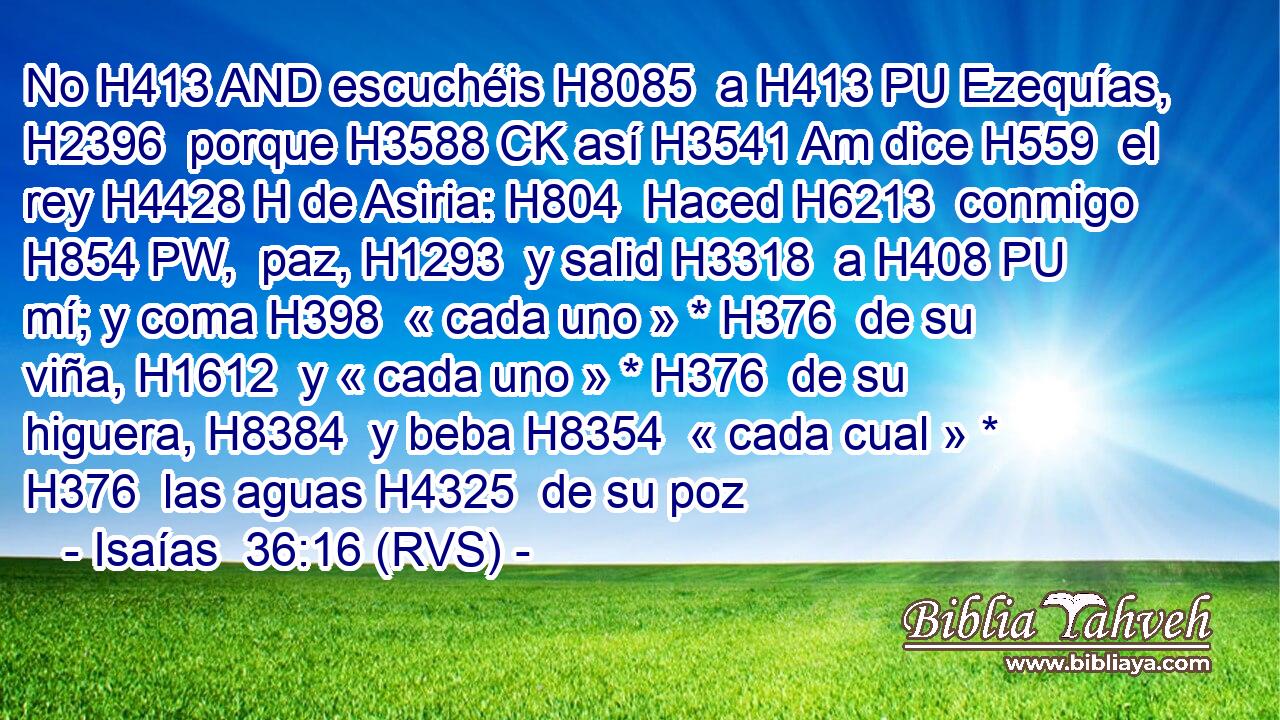 No H413 AND escuchéis H8085  a H413 PU Ezequías, H2396  porque H3588 CK así H3541 Am dice H559  el rey H4428 H de Asiria: H804  Haced H6213  conmigo H854 PW,  paz, H1293  y salid H3318  a H408 PU mí; y coma H398  « cada uno » * H376  de su viña, H1612  y « cada uno » * H376  de su higuera, H8384  y beba H8354  « cada cual » * H376  las aguas H4325  de su poz