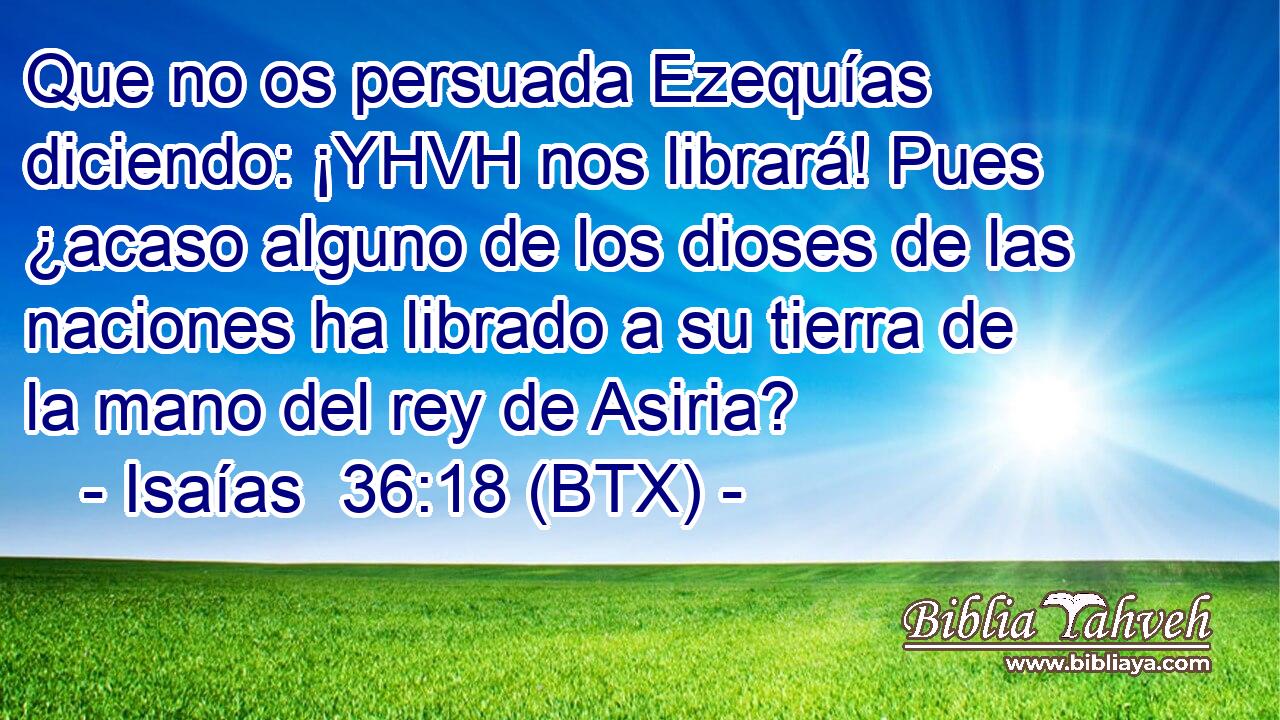 Que no os persuada Ezequías diciendo: ¡YHVH nos librará! Pues ¿acaso alguno de los dioses de las naciones ha librado a su tierra de la mano del rey de Asiria?