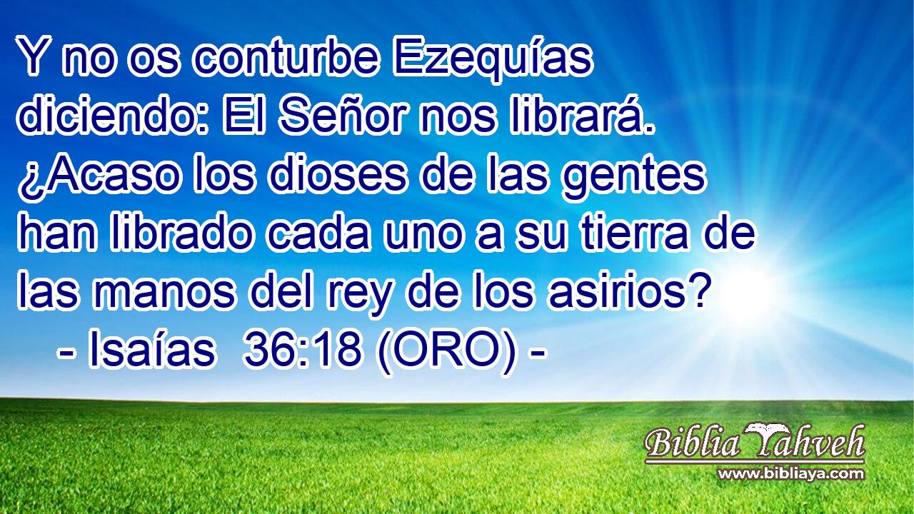 Y no os conturbe Ezequías diciendo: El Señor nos librará. ¿Acaso los dioses de las gentes han librado cada uno a su tierra de las manos del rey de los asirios? 