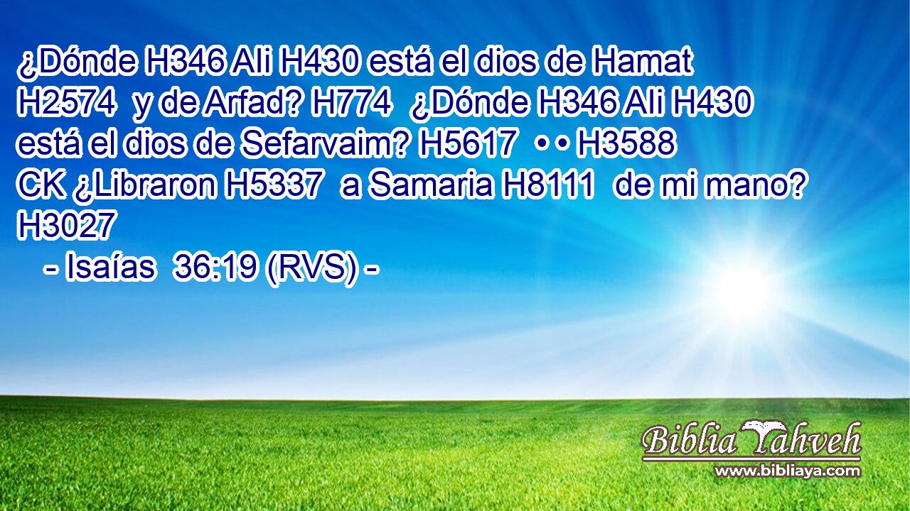 ¿Dónde H346 AIi H430 está el dios de Hamat H2574  y de Arfad? H774  ¿Dónde H346 AIi H430 está el dios de Sefarvaim? H5617  • • H3588 CK ¿Libraron H5337  a Samaria H8111  de mi mano? H3027  