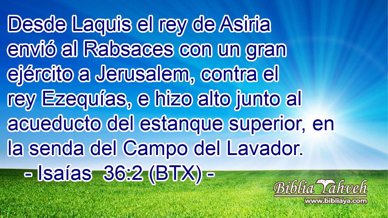 Desde Laquis el rey de Asiria envió al Rabsaces con un gran ejército a Jerusalem, contra el rey Ezequías, e hizo alto junto al acueducto del estanque superior, en la senda del Campo del Lavador.